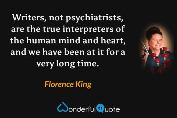 Writers, not psychiatrists, are the true interpreters of the human mind and heart, and we have been at it for a very long time. - Florence King quote.