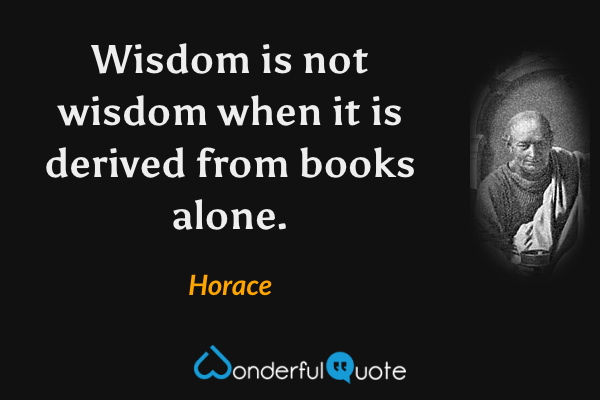 Wisdom is not wisdom when it is derived from books alone. - Horace quote.