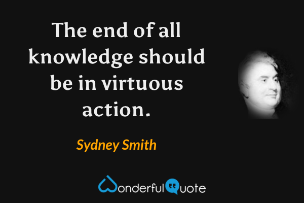 The end of all knowledge should be in virtuous action. - Sydney Smith quote.