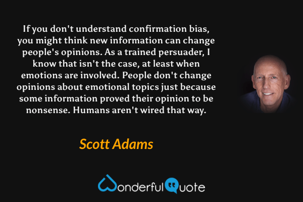 If you don't understand confirmation bias, you might think new information can change people's opinions. As a trained persuader, I know that isn't the case, at least when emotions are involved. People don't change opinions about emotional topics just because some information proved their opinion to be nonsense. Humans aren't wired that way. - Scott Adams quote.