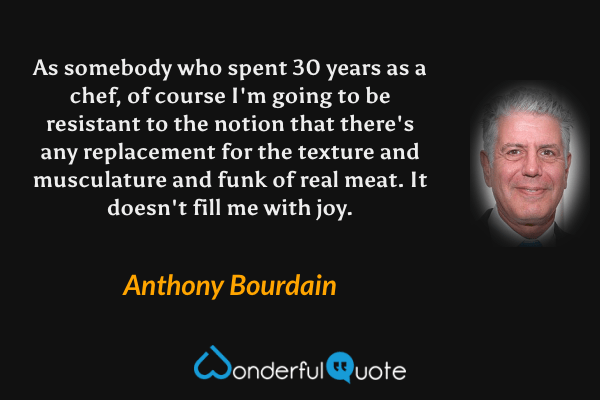 As somebody who spent 30 years as a chef, of course I'm going to be resistant to the notion that there's any replacement for the texture and musculature and funk of real meat. It doesn't fill me with joy. - Anthony Bourdain quote.