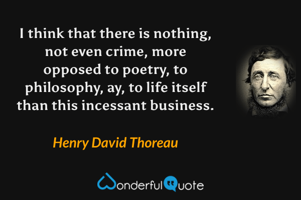 I think that there is nothing, not even crime, more opposed to poetry, to philosophy, ay, to life itself than this incessant business. - Henry David Thoreau quote.