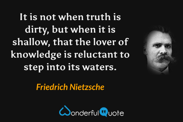 It is not when truth is dirty, but when it is shallow, that the lover of knowledge is reluctant to step into its waters. - Friedrich Nietzsche quote.