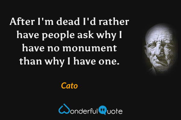 After I'm dead I'd rather have people ask why I have no monument than why I have one. - Cato quote.