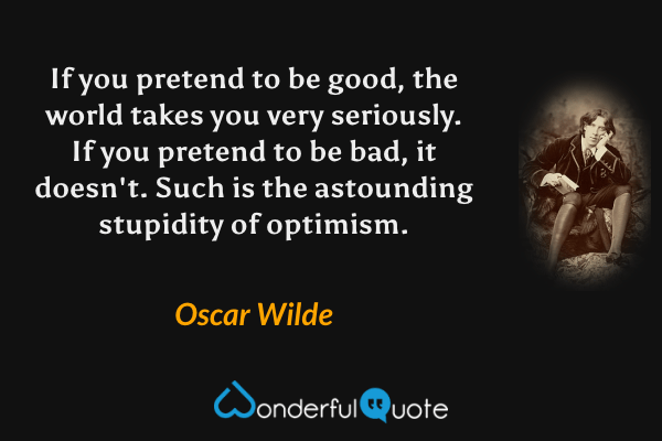If you pretend to be good, the world takes you very seriously. If you pretend to be bad, it doesn't. Such is the astounding stupidity of optimism. - Oscar Wilde quote.