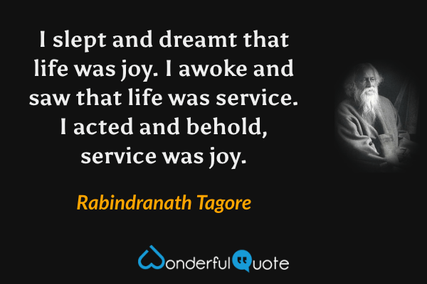 I slept and dreamt that life was joy. I awoke and saw that life was service. I acted and behold, service was joy. - Rabindranath Tagore quote.