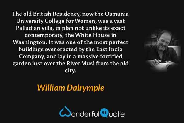 The old British Residency, now the Osmania University College for Women, was a vast Palladian villa, in plan not unlike its exact contemporary, the White House in Washington. It was one of the most perfect buildings ever erected by the East India Company, and lay in a massive fortified garden just over the River Musi from the old city. - William Dalrymple quote.