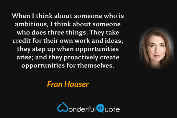 When I think about someone who is ambitious, I think about someone who does three things: They take credit for their own work and ideas; they step up when opportunities arise; and they proactively create opportunities for themselves. - Fran Hauser quote.