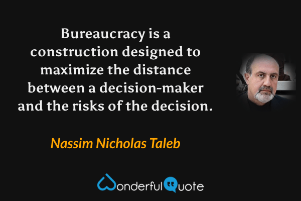 Bureaucracy is a construction designed to maximize the distance between a decision-maker and the risks of the decision. - Nassim Nicholas Taleb quote.