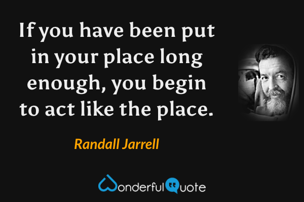 If you have been put in your place long enough, you begin to act like the place. - Randall Jarrell quote.