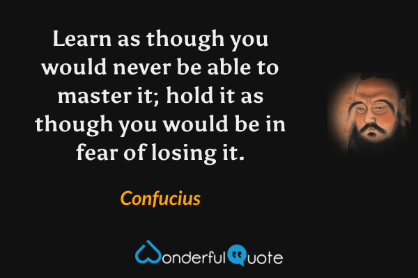 Learn as though you would never be able to master it; hold it as though you would be in fear of losing it. - Confucius quote.