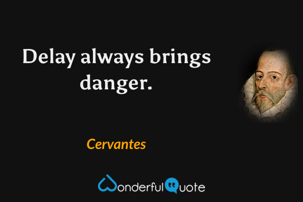Delay always brings danger. - Cervantes quote.