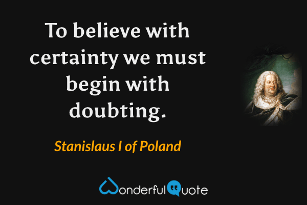 To believe with certainty we must begin with doubting. - Stanislaus I of Poland quote.