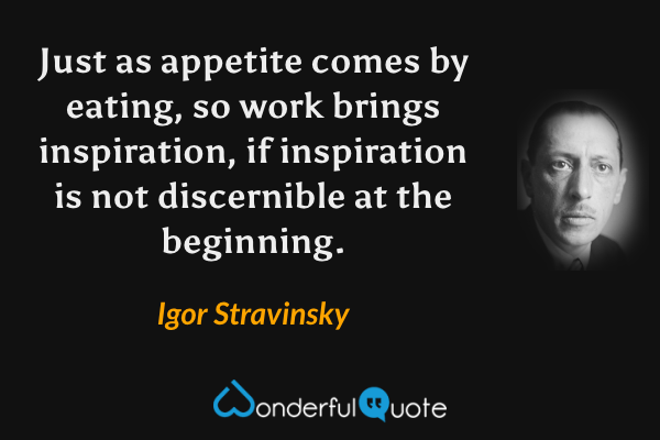 Just as appetite comes by eating, so work brings inspiration, if inspiration is not discernible at the beginning. - Igor Stravinsky quote.