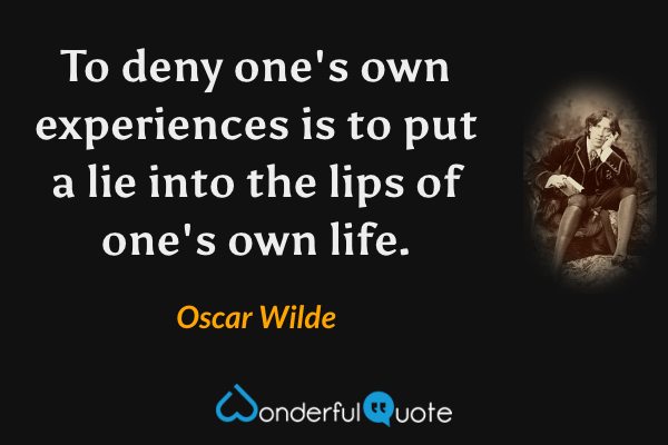 To deny one's own experiences is to put a lie into the lips of one's own life. - Oscar Wilde quote.