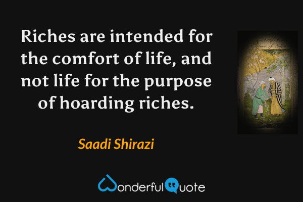 Riches are intended for the comfort of life, and not life for the purpose of hoarding riches. - Saadi Shirazi quote.