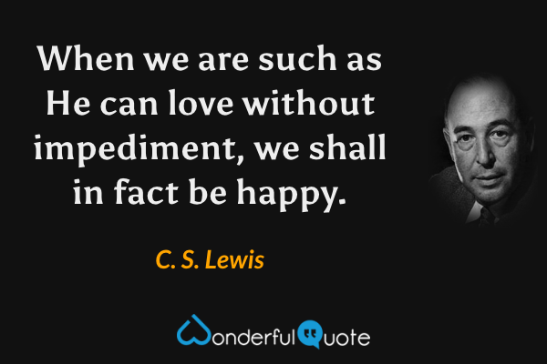 When we are such as He can love without impediment, we shall in fact be happy. - C. S. Lewis quote.