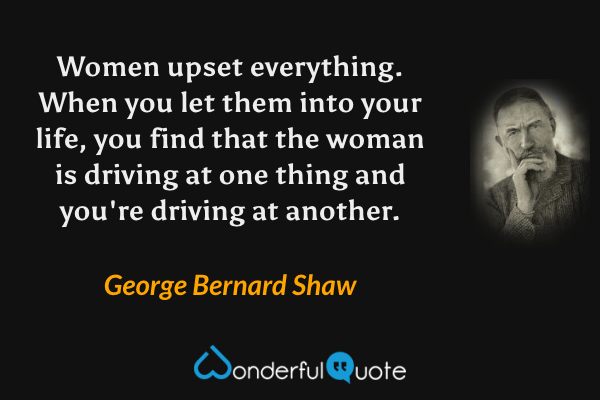 Women upset everything. When you let them into your life, you find that the woman is driving at one thing and you're driving at another. - George Bernard Shaw quote.