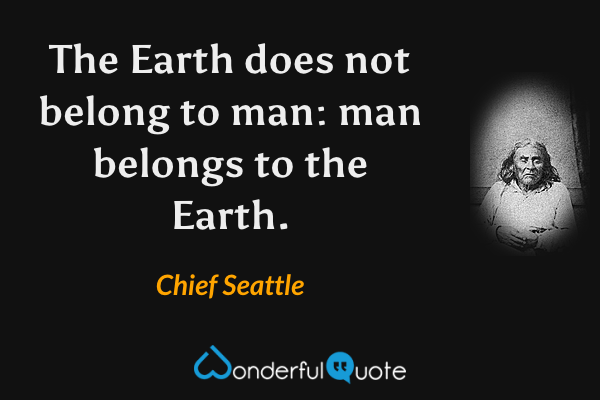 The Earth does not belong to man: man belongs to the Earth. - Chief Seattle quote.