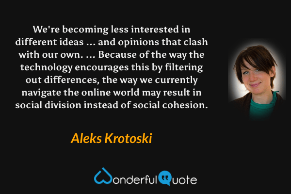 We're becoming less interested in different ideas ... and opinions that clash with our own. ... Because of the way the technology encourages this by filtering out differences, the way we currently navigate the online world may result in social division instead of social cohesion. - Aleks Krotoski quote.