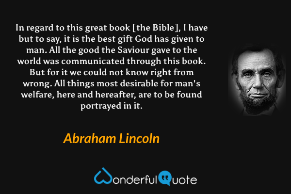 In regard to this great book [the Bible], I have but to say, it is the best gift God has given to man. All the good the Saviour gave to the world was communicated through this book. But for it we could not know right from wrong. All things most desirable for man's welfare, here and hereafter, are to be found portrayed in it. - Abraham Lincoln quote.