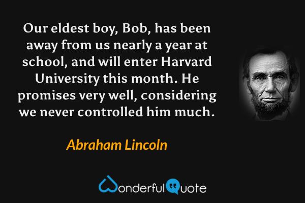 Our eldest boy, Bob, has been away from us nearly a year at school, and will enter Harvard University this month. He promises very well, considering we never controlled him much. - Abraham Lincoln quote.
