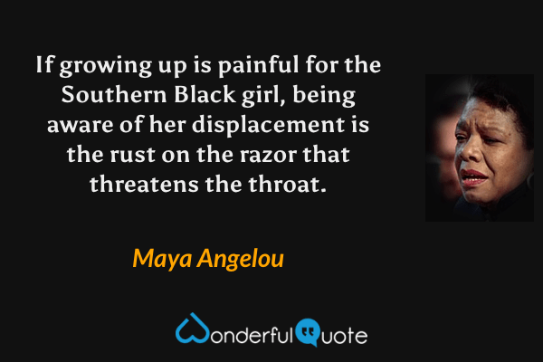 If growing up is painful for the Southern Black girl, being aware of her displacement is the rust on the razor that threatens the throat. - Maya Angelou quote.