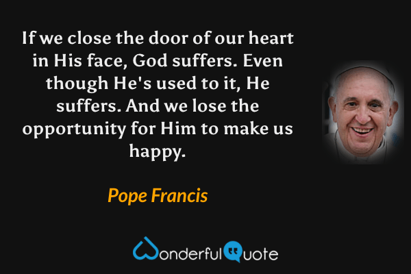 If we close the door of our heart in His face, God suffers. Even though He's used to it, He suffers. And we lose the opportunity for Him to make us happy. - Pope Francis quote.