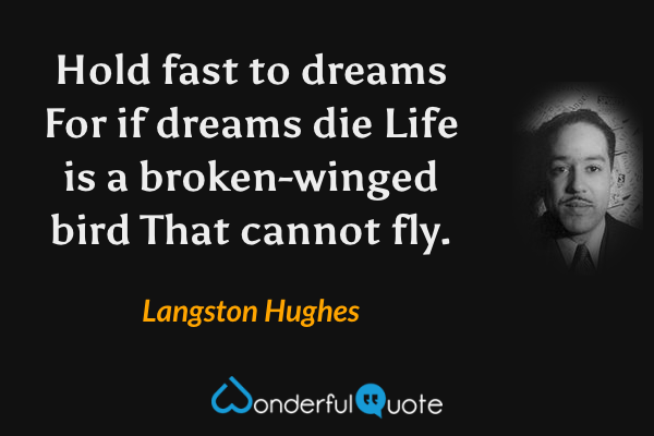 Hold fast to dreams
For if dreams die
Life is a broken-winged bird
That cannot fly. - Langston Hughes quote.