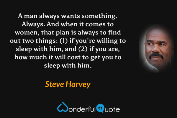 A man always wants something. Always. And when it comes to women, that plan is always to find out two things: (1) if you're willing to sleep with him, and (2) if you are, how much it will cost to get you to sleep with him. - Steve Harvey quote.