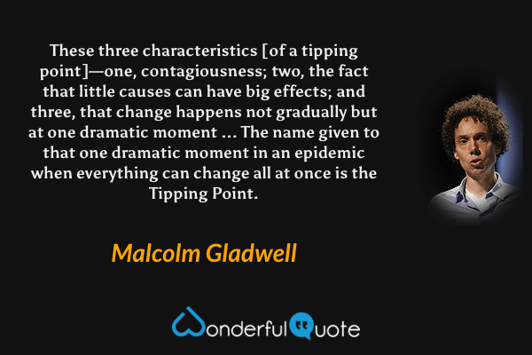 These three characteristics [of a tipping point]—one, contagiousness; two, the fact that little causes can have big effects; and three, that change happens not gradually but at one dramatic moment ... The name given to that one dramatic moment in an epidemic when everything can change all at once is the Tipping Point. - Malcolm Gladwell quote.