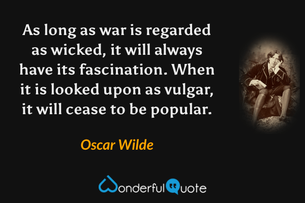 As long as war is regarded as wicked, it will always have its fascination. When it is looked upon as vulgar, it will cease to be popular. - Oscar Wilde quote.
