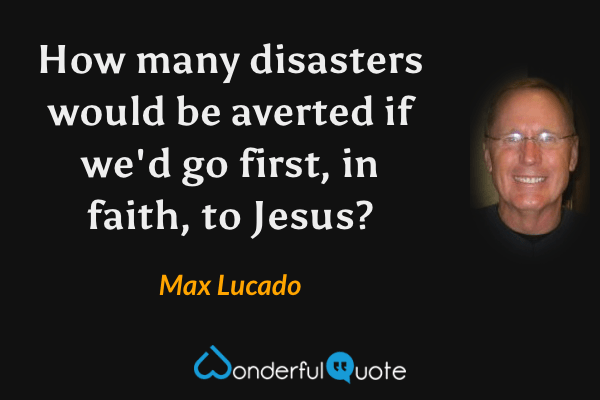 How many disasters would be averted if we'd go first, in faith, to Jesus? - Max Lucado quote.