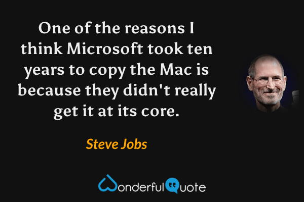 One of the reasons I think Microsoft took ten years to copy the Mac is because they didn't really get it at its core. - Steve Jobs quote.