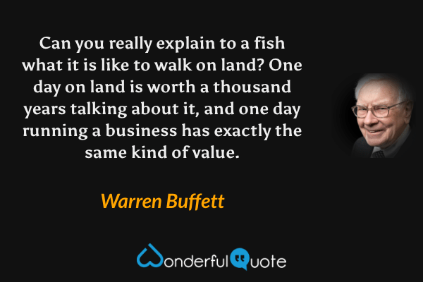 Can you really explain to a fish what it is like to walk on land? One day on land is worth a thousand years talking about it, and one day running a business has exactly the same kind of value. - Warren Buffett quote.