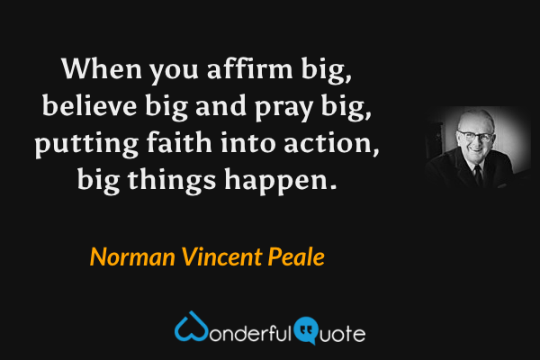 When you affirm big, believe big and pray big, putting faith into action, big things happen. - Norman Vincent Peale quote.