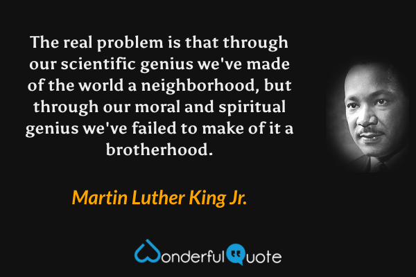 The real problem is that through our scientific genius we've made of the world a neighborhood, but through our moral and spiritual genius we've failed to make of it a brotherhood. - Martin Luther King Jr. quote.