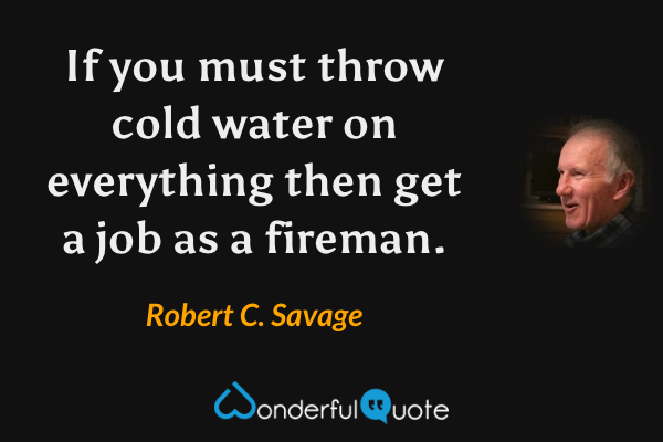 If you must throw cold water on everything then get a job as a fireman. - Robert C. Savage quote.