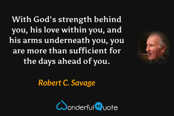 With God's strength behind you, his love within you, and his arms underneath you, you are more than sufficient for the days ahead of you. - Robert C. Savage quote.