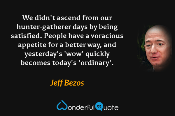 We didn't ascend from our hunter-gatherer days by being satisfied. People have a voracious appetite for a better way, and yesterday's 'wow' quickly becomes today's 'ordinary'. - Jeff Bezos quote.
