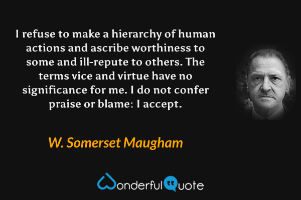 I refuse to make a hierarchy of human actions and ascribe worthiness to some and ill-repute to others. The terms vice and virtue have no significance for me. I do not confer praise or blame: I accept. - W. Somerset Maugham quote.