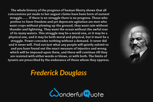 The whole history of the progress of human liberty shows that all concessions yet made to her august claims have been born of earnest struggle...... If there is no struggle there is no progress. Those who profess to favor freedom and yet deprecate agitation are men who want crops without plowing up the ground; they want rain without thunder and lightning. They want the ocean without the awful roar of its many waters. This struggle may be a moral one, or it may be a physical one, and it may be both moral and physical, but it must be a struggle. Power concedes nothing without a demand. It never did and it never will. Find out just what any people will quietly submit to and you have found out the exact measure of injustice and wrong which will be imposed upon them, and these will continue till they are resisted with either words or blows, or with both. The limits of tyrants are prescribed by the endurance of those whom they oppress. - Frederick Douglass quote.