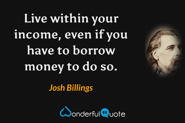 Live within your income, even if you have to borrow money to do so. - Josh Billings quote.