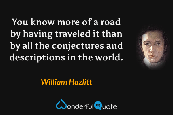 You know more of a road by having traveled it than by all the conjectures and descriptions in the world. - William Hazlitt quote.