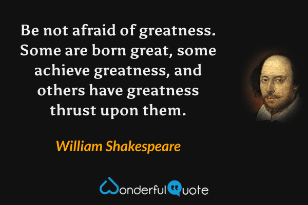 Be not afraid of greatness. Some are born great, some achieve greatness, and others have greatness thrust upon them. - William Shakespeare quote.