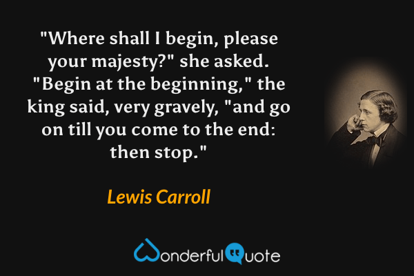 "Where shall I begin, please your majesty?" she asked. "Begin at the beginning," the king said, very gravely, "and go on till you come to the end: then stop." - Lewis Carroll quote.