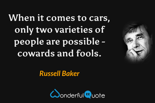 When it comes to cars, only two varieties of people are possible - cowards and fools. - Russell Baker quote.