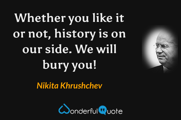Whether you like it or not, history is on our side. We will bury you! - Nikita Khrushchev quote.
