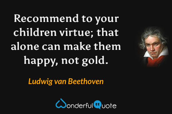 Recommend to your children virtue; that alone can make them happy, not gold. - Ludwig van Beethoven quote.