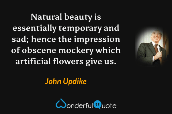 Natural beauty is essentially temporary and sad; hence the impression of obscene mockery which artificial flowers give us. - John Updike quote.